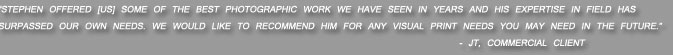 Stephen offered [us] some of the best photographic work we have seen in years and his expertise in field has surpassed our own needs. We would like to recommend him for any visual print needs you may need in the future.